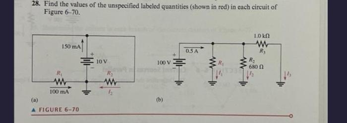 28. Find the values of the unspecified labeled quantities (shown in red) in each circuit of
Figure 6-70.
150 mA
www
100 mA
(a)
A FIGURE 6-70
10 V
R₂
www
4₂
100 V
(b)
0.5 A
W 1₁
R₁
www
(1932
1.0 kn
www
R₂
R₂
680
1/₂