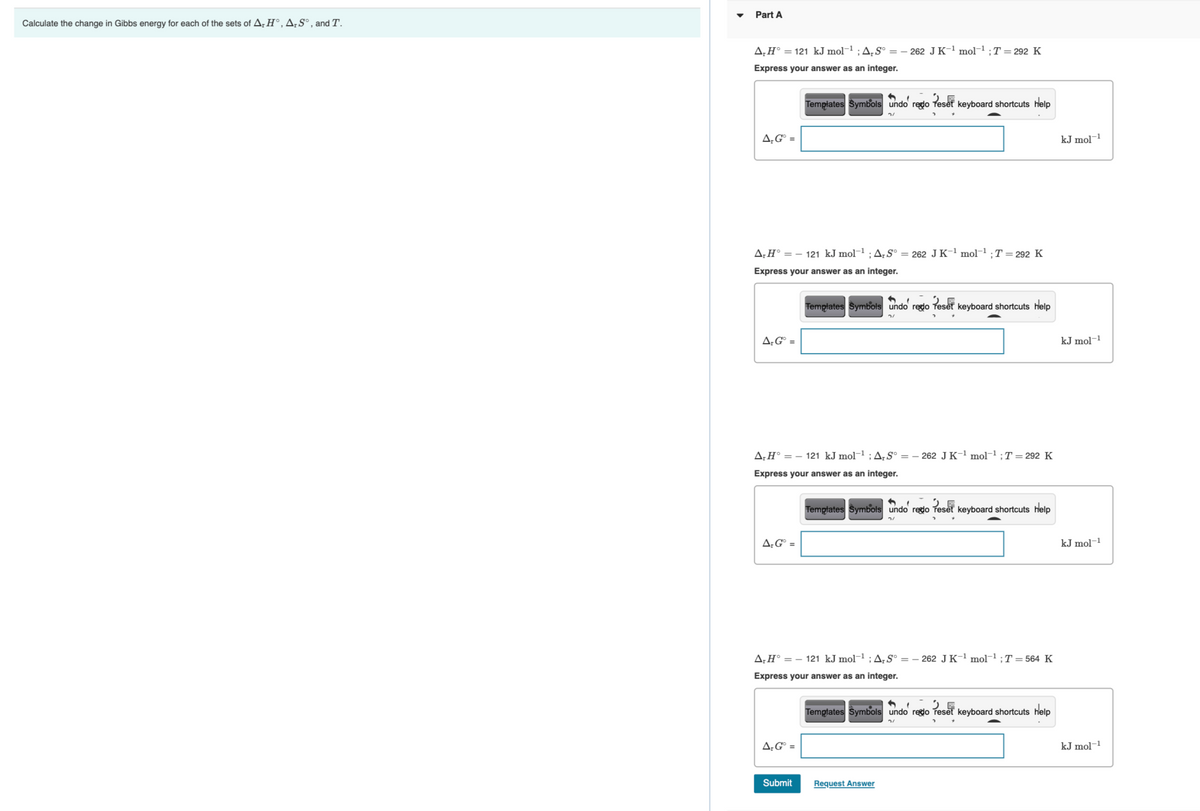 Part A
Calculate the change in Gibbs energy for each of the sets of AH°,A;S°¸ and T.
A‚H° = 121 kJ mol¬1 ; A,S° =– 262 JK-1 mol-1 ;T = 292 K
Express your answer as an integer.
Templates Symbols undo redo Teset keyboard shortcuts help
A‚G° =
kJ mol-1
A;H° = – 121 kJ mol¬1 ;A¡S° = 262 J K-1 mol¬1 ;T = 292 K
Express your answer as an integer.
Templates Symbols undo rego Teset keyboard shortcuts help
A;G° =
kJ mol-
|-1
A;H° = – 121 kJ mol¬1 ; A¡S° = – 262 J K-1 mol-1 ;T = 292 K
Express your answer as an integer.
Templates Symbols undo redo Teset keyboard shortcuts help
A;G° =
kJ mol-1
A;H° = – 121 kJ mol¬1 ; A;S° = – 262 J K-1 mol-1 ; T = 564 K
Express your answer as an integer.
Temptates Symbols undo regdo Teset keyboard
help
A;G° =
kJ mol-1
Submit
Request Answer
