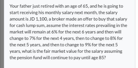 Your father just retired with an age of 65, and he is going to
start receiving his monthly salary next month, the salary
amount is JD 1,100, a broker made an offer to buy that salary
for cash lump sum, assume the interest rates prevailing in the
market will remain at 6% for the next 6 years and then will
change to 7% for the next 4 years, then to change to 8% for
the next 5 years, and then to change to 9% for the next 5
years, what is the fair market value for the salary assuming
the pension fund will continue to pay until age 85?