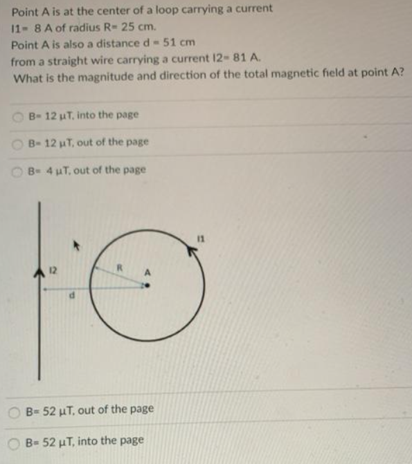 Point A is at the center of a loop carrying a current
11 8 A of radius R= 25 cm.
Point A is also a distance d-51 cm
from a straight wire carrying a current 12- 81 A.
What is the magnitude and direction of the total magnetic field at point A?
B- 12 uT, into the page
B- 12 uT, out of the page
B- 4 uT, out of the page
12
B= 52 µT, out of the page
B= 52 µT, into the page
