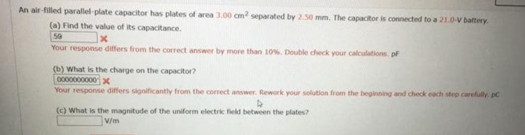 An air-filled parallel-plate capacitor has plates of area 3.00 cm? separated by 2.50 mm. The capacitor is connected to a 21.0-V battery.
(a) Find the value of its capacitance.
59
Your response differs from the correct answer by more than 10%. Double check your calculations. pF
(b) What is the charge on the capacitor?
0000000000
Your response differs significantly from the correct answer. Rework your solution from the beginning and check each step carefully, pC
(c) What is the magnitude of the uniform electric field between the plates?
V/m
