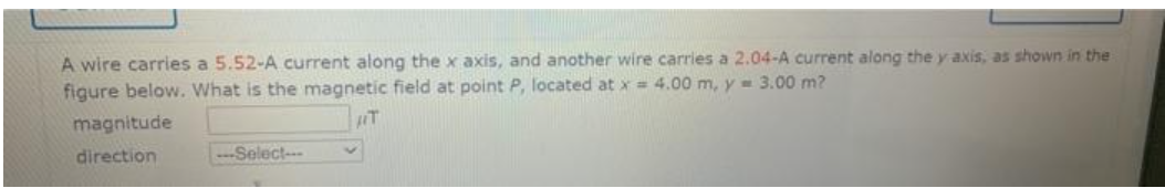 A wire carries a 5.52-A current along the x axis, and another wire carries a 2.04-A current along the y axis, as shown in the
figure below. What is the magnetic field at point P, located at x= 4.00 m, y = 3.00 m?
magnitude
direction
Select--
