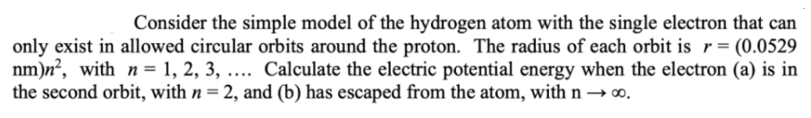 Consider the simple model of the hydrogen atom with the single electron that can
only exist in allowed circular orbits around the proton. The radius of each orbit is r= (0.0529
nm)n?, with n = 1, 2, 3, .... Calculate the electric potential energy when the electron (a) is in
the second orbit, with n = 2, and (b) has escaped from the atom, with n→ .
