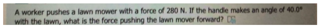 A worker pushes a lawn mower with a force of 280 N. If the handle makes an angle of 40.0°
with the lawn, what is the force pushing the lawn mover forward? D
