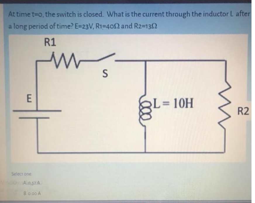 At time t=o, the switch is closed. What is the current through the inductor L after
a long period of time? E=23V, R1-402 and R2-1352
R1
S
L= 10H
R2
Select one
incoAlosTA
Ain,57A
Bo00 A
