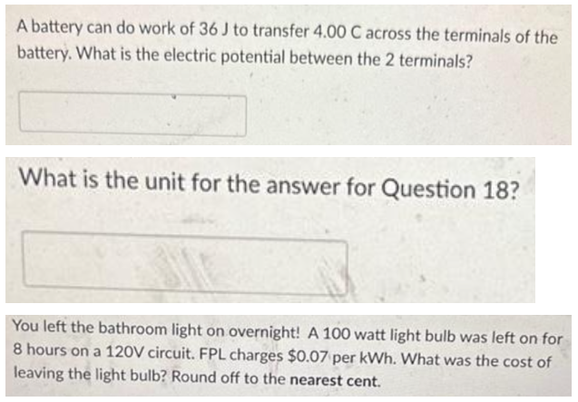 A battery can do work of 36 J to transfer 4.00 C across the terminals of the
battery. What is the electric potential between the 2 terminals?
What is the unit for the answer for Question 18?
You left the bathroom light on overnight! A 100 watt light bulb was left on for
8 hours on a 120V circuit. FPL charges $0.07 per kWh. What was the cost of
leaving the light bulb? Round off to the nearest cent.