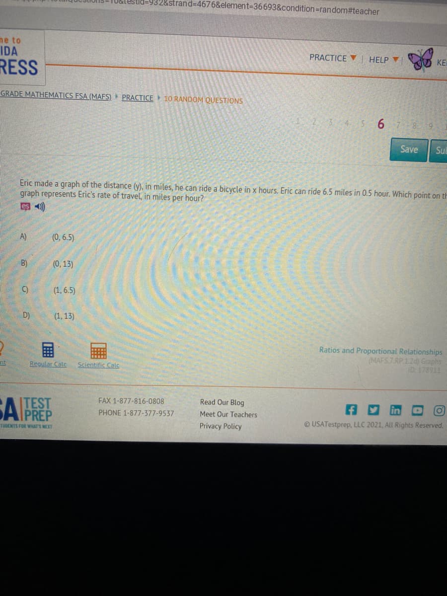 32&strand%3D4676&element=36693&condition=random#teacher
ne to
IDA
PRACTICE V| HELP
KE
RESS
GRADE MATHEMATICS FSA (MAFS) PRACTICE 10 RANDOM QUESTIONS
2345 6 78 9 1
Save
Sub
Eric made a graph of the distance (y), in miles, he can ride a bicycle in x hours. Eric can ride 6.5 miles in 0.5 hour. Which point on th
graph represents Eric's rate of travel, in miles per hour?
即 )
A)
(0, 6.5)
B)
(0, 13)
C)
(1, 6.5)
D)
(1, 13)
国
Ratios and Proportional Relationships
(MAFS7 RP.1.2d) Graphs
ID: 178911
nt
Regular Calc
Scientific Calc
ITEST
FAX 1-877-816-0808
APREP
Read Our Blog
PHONE 1-877-377-9537
Meet Our Teachers
TUDENTS FOR WHATS MEXT
Privacy Policy
© USATestprep, LLC 2021, All Rights Reserved.
