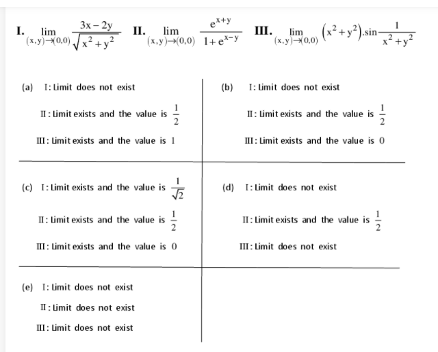 3х - 2y
ex+y
I.
II.
III.
(x.y)-0,0)
(x² +y³)sin-
lim
lim
(x,y)-0,0),
x +y*
(х.у)-0,0) 1+е*-у
(a) I: Limit does not exist
(b) 1: Limit does not exist
II: Limit exists and the value is
II: Limit exists and the value is -
III : Limit exists and the value is 1
II:Limit exists and the value is 0
(c) I: Limit exists and the value is
(d) I: Limit does not exist
1
II: Limit exists and the value is
II: Limit exists and the value is
III : Limit exists and the value is 0
II: Limit does not exist
(e) I: Limit does not exist
II : Limit does not exist
III: Limit does not exist
