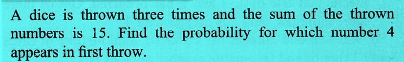 A dice is thrown three times and the sum of the thrown
numbers is 15. Find the probability for which number 4
appears in first throw.