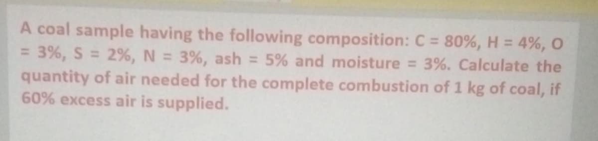 A coal sample having the following composition: C = 80%, H = 4%, O
= 3%, S = 2%, N = 3%, ash = 5% and moisture = 3%. Calculate the
quantity of air needed for the complete combustion of 1 kg of coal, if
60% excess air is supplied.
%3D
