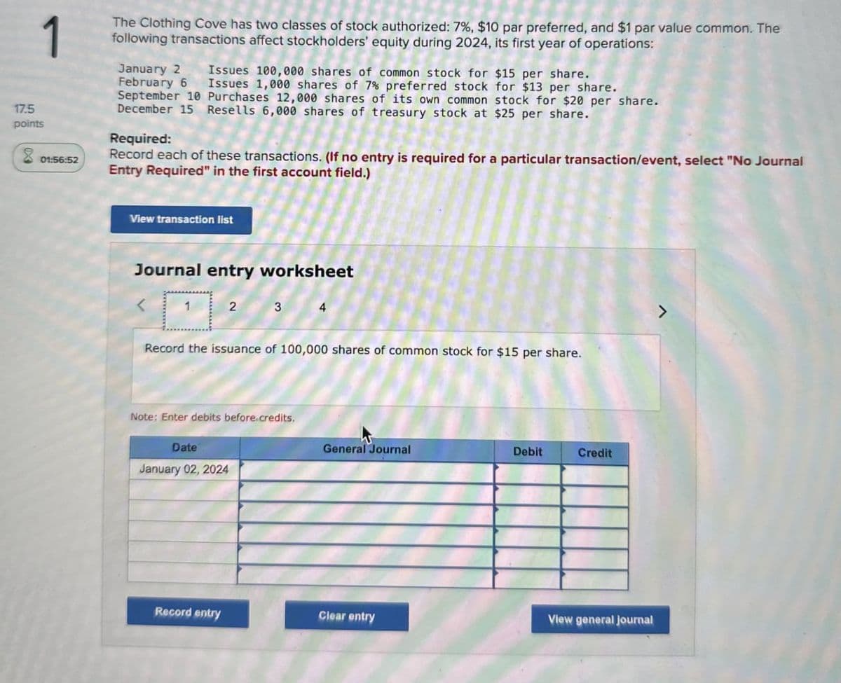 1
01:56:52
The Clothing Cove has two classes of stock authorized: 7%, $10 par preferred, and $1 par value common. The
following transactions affect stockholders' equity during 2024, its first year of operations:
January 2
February 6
Issues 100,000 shares of common stock for $15 per share.
Issues 1,000 shares of 7% preferred stock for $13 per share.
September 10 Purchases 12,000 shares of its own common stock for $20 per share.
December 15 Resells 6,000 shares of treasury stock at $25 per share.
Required:
Record each of these transactions. (If no entry is required for a particular transaction/event, select "No Journal
Entry Required" in the first account field.)
17.5
points
View transaction list
Journal entry worksheet
1
2
3
4
Record the issuance of 100,000 shares of common stock for $15 per share.
Note: Enter debits before credits.
Date
January 02, 2024
General Journal
Debit
Credit
Record entry
Clear entry
View general journal