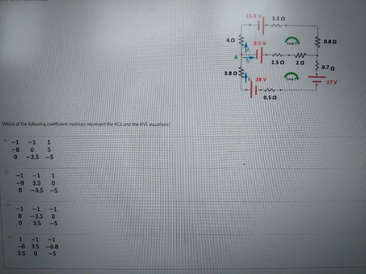 15.8 V
3.20
40
0.8 0
9.5 V
"loop
1.5 0
20
0.7 0
3.8 n
28 V
17 V
0.50
Which of the following coefficient matrices represent the KCL and the KVL equations?
-1
-1
-8
-3.5
-5
-1
-1
1
-8
3.5
0.
-3.5
-5
-1
-1
-1
8.
-3.5
3.5
-5
1
-1
-1
-8 3,5 -6.8
3.5
-5
