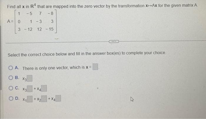 Find all x in R4 that are mapped into the zero vector by the transformation x-Ax for the given matrix A.
1
-5 7 -8
A = 0
1-3 3
3-12 12 - 15
Select the correct choice below and fill in the answer box(es) to complete your choice.
OA. There is only one vector, which is x =
OB. X3
OC. X3
OD. X₁
+ X4
+ X2
+XA
***