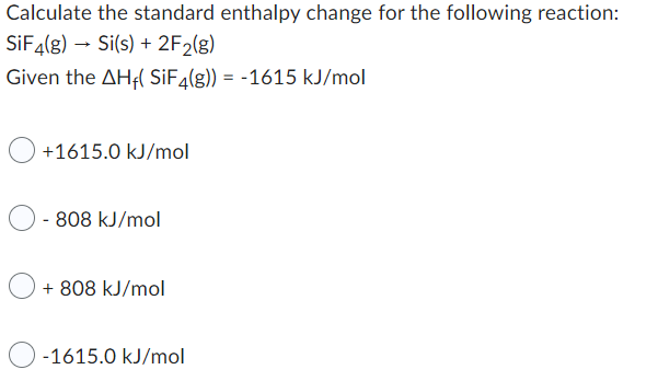 Calculate the standard enthalpy change for the following reaction:
SiF4(g) → Si(s) + 2F₂(g)
Given the AH-( SiF4(g)) = -1615 kJ/mol
+1615.0 kJ/mol
-808 kJ/mol
+ 808 kJ/mol
-1615.0 kJ/mol