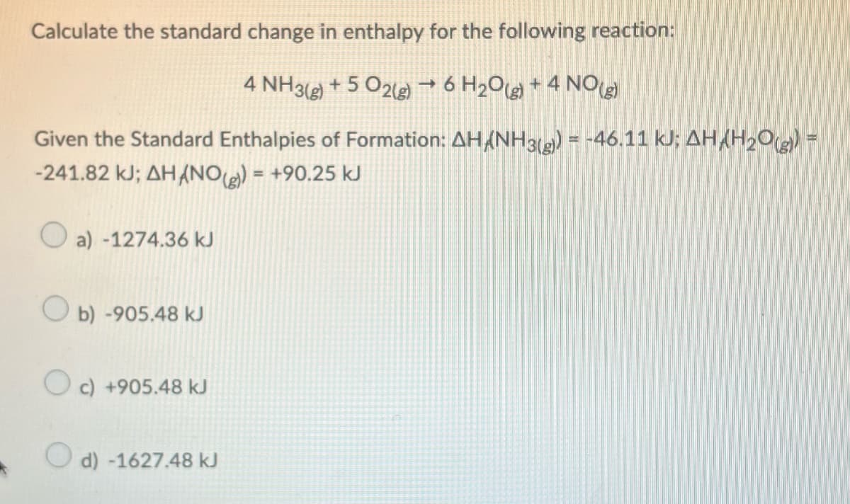 Calculate the standard change in enthalpy for the following reaction:
4 NH3(g) + 5O2(g) → 6 H₂O(g) + 4 NO(g)
Given the Standard Enthalpies of Formation: AH/NH3(g)) = -46.11 kJ; AH/H₂O(g)) =
-241.82 kJ; AHANO(g)) = +90.25 kJ
Oa) -1274.36 kJ
Ob) -905.48 kJ
c) +905.48 kJ
d) -1627.48 kJ