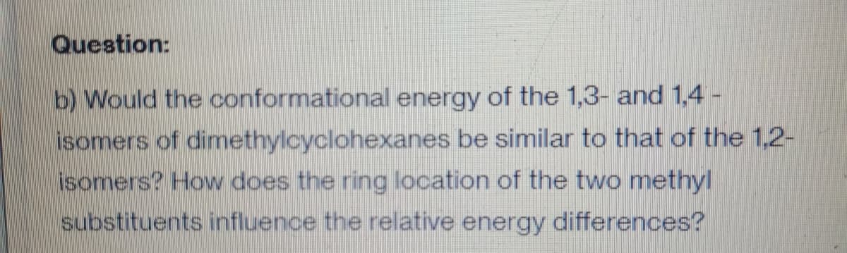 Question:
b) Would the conformational energy of the 1,3- and 1,4 -
isomers of dimethylcyclohexanes be similar to that of the 1,2-
isomers? How does the ring location of the two methyl
substituents influence the relative energy differences?