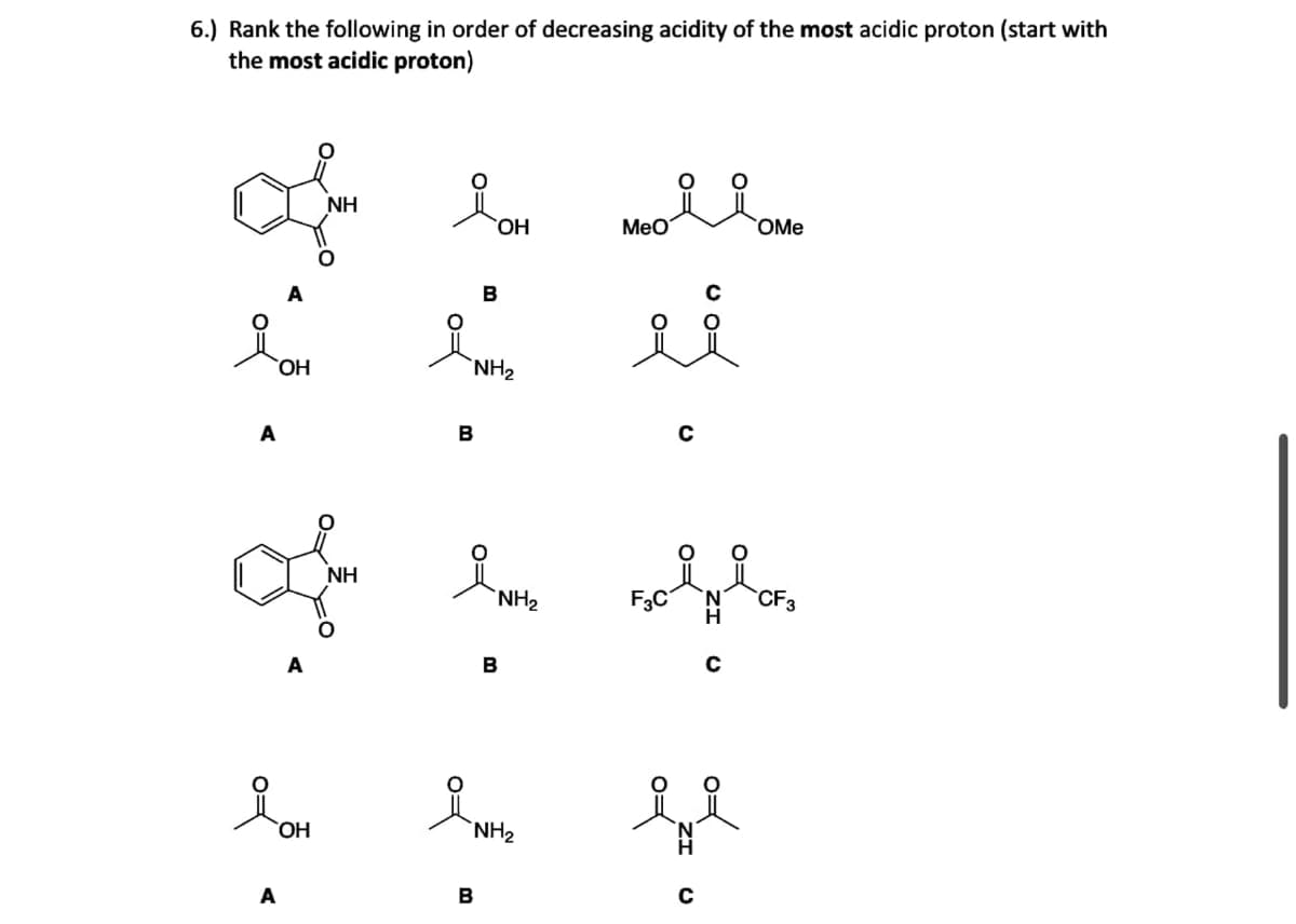 6.) Rank the following in order of decreasing acidity of the most acidic proton (start with
the most acidic proton)
A
OH
OH
NH
NH
B
B
NH₂
r
B
i
B
OH
NH₂
NH₂
поля ото
MeO
OMe
ii
FOINT
F3C
Eve
CF3