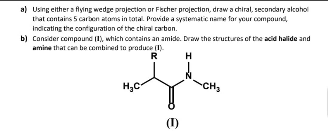 a) Using either a flying wedge projection or Fischer projection, draw a chiral, secondary alcohol
that contains 5 carbon atoms in total. Provide a systematic name for your compound,
indicating the configuration of the chiral carbon.
b) Consider compound (I), which contains an amide. Draw the structures of the acid halide and
amine that can be combined to produce (I).
R
H
H₂C
(1)
CH3