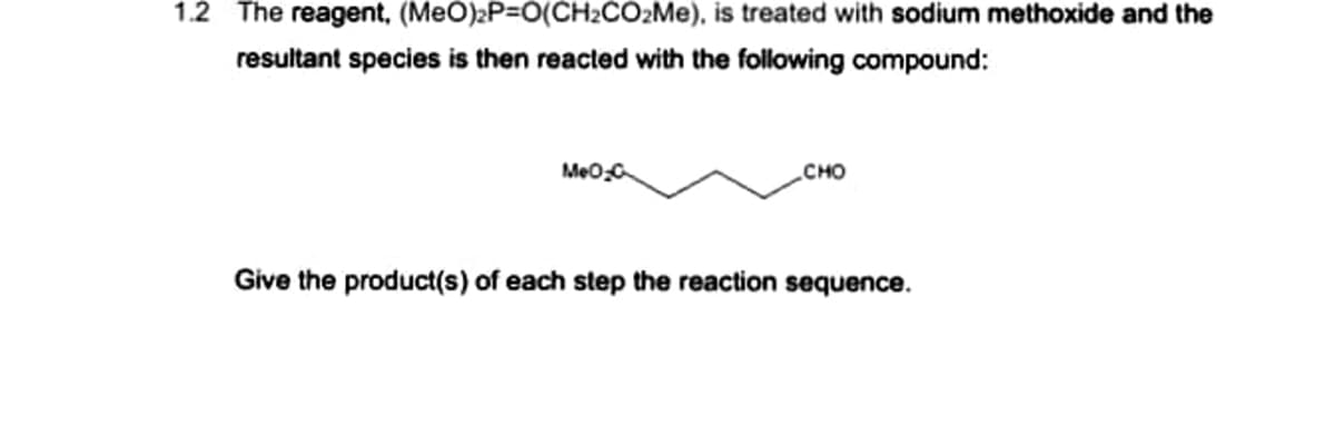 1.2 The reagent,
(MeO)₂P=O(CH₂CO₂Me),
resultant species is then reacted with the following compound:
is treated with sodium methoxide and the
MeO-C
CHO
Give the product(s) of each step the reaction sequence.