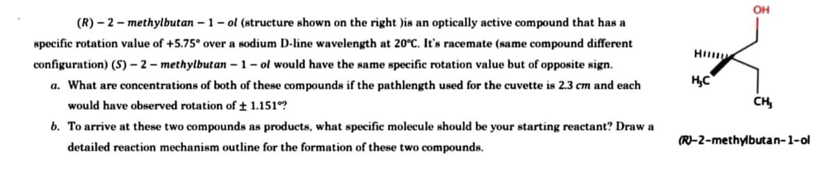 (R)-2-methylbutan -1- ol (structure shown on the right )is an optically active compound that has a
specific rotation value of +5.75° over a sodium D-line wavelength at 20°C. It's racemate (same compound different
configuration) (S)-2-methylbutan -1- ol would have the same specific rotation value but of opposite sign.
a. What are concentrations of both of these compounds if the pathlength used for the cuvette is 2.3 cm and each
would have observed rotation of ± 1.151°?
b. To arrive at these two compounds as products, what specific molecule should be your starting reactant? Draw a
detailed reaction mechanism outline for the formation of these two compounds.
Hill
H₂C
OH
CH₂
(R)-2-methylbutan-1-ol