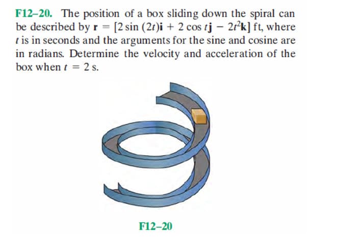 F12-20. The position of a box sliding down the spiral can
be described by r = [2 sin (2t)i + 2 cos tj - 2t²k] ft, where
t is in seconds and the arguments for the sine and cosine are
in radians. Determine the velocity and acceleration of the
box when t = 2 s.
3
F12-20