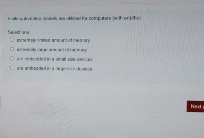 Finite automaton models are utilised for computers (with an)/that
Select one:
O extremely limited amount of memory
O extremely large amount of memory
O are embedded in a small size devices
are embedded in a large size devices
Next p
