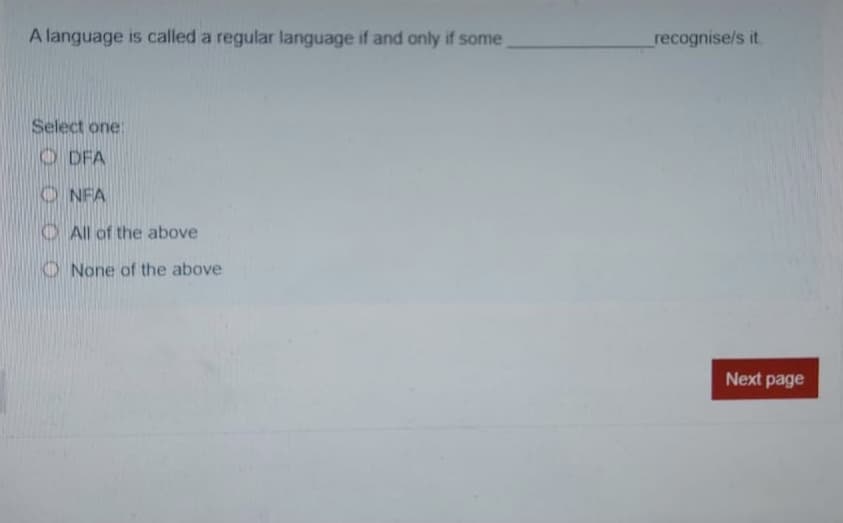 A language is called a regular language if and only if some
recognise/s it.
Select one:
O DFA
O NFA
O All of the above
O None of the above
Next page
