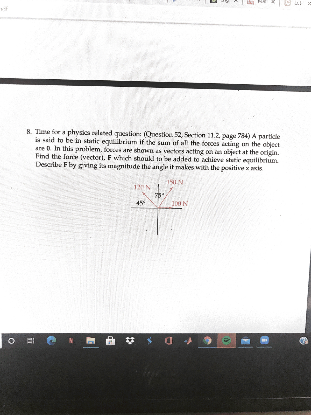 Mat X
Let X
8. Time for a physics related question: (Question 52, Section 11.2, page 784) A particle
is said to be in static equilibrium if the sum of all the forces acting on the object
are 0. In this problem, forces are shown as vectors acting on an object at the origin.
Find the force (vector), F which should to be added to achieve static equilibrium.
Describe F by giving its magnitude the angle it makes with the positive x axis.
150 N
120 N
75°
45°
100 N
