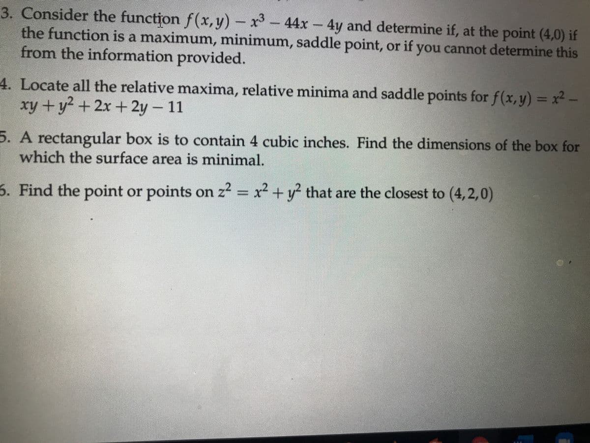 3. Consider the function f(x,y) – x-
the function is a maximum, minimum, saddle point, or if you cannot determine this
from the information provided.
44x 4y and determine if, at the point (4,0) if
4. Locate all the relative maxima, relative minima and saddle points for f(x,y) = x2-
xy +y2 +2x + 2y- 11
5. A rectangular box is to contain 4 cubic inches. Find the dimensions of the box for
which the surface area is minimal.
6. Find the point or points on z2 = x + y that are the closest to (4,2,0)
