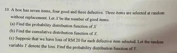 10. A box has seven items, four good and three defective. Three items are selected at random
without replacement. Let X be the number of good items.
(a) Find the probability distribution function of X
(b) Find the cumulative distribution function of X.
(c) Suppose that we have loss of RM 20 for each defective item selected. Let the random
variable Y denote the loss. Find the probability distribution function of Y.
