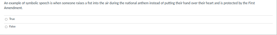 An example of symbolic speech is when someone raises a fist into the air during the national anthem instead of putting their hand over their heart and is protected by the First
Amendment.
O True
O False
