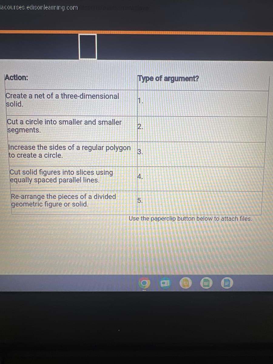 acourses edisonlearning.com lessons/assessmentplayer
Action:
Create a net of a three-dimensional
solid.
Cut a circle into smaller and smaller
segments.
Cut solid figures into slices using
equally spaced parallel lines.
Type of argument?
Re-arrange the pieces of a divided
geometric figure or solid.
1.
Increase the sides of a regular polygon 3.
to create a circle.
2.
4.
5.
Use the paperclip button below to attach files.