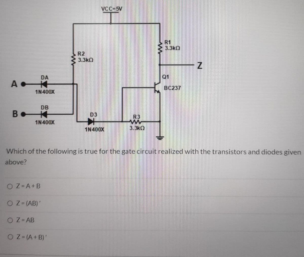 VCC-5V
R1
3.3kQ
R2
3.3kQ
DA
Q1
ВС237
1N400X
DB
本
D3
R3
1N400X
1N400X
3.3kO
Which of the following is true for the gate circuit realized with the transistors and diodes given
above?
O Z= A+B
O Z= (AB)'
O Z= AB
O Z=(A+B)'
