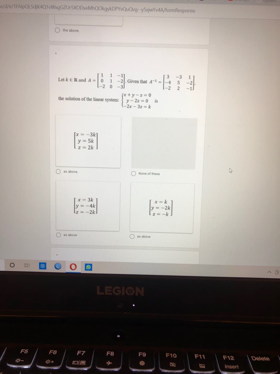 as/d/e/1FAlpQLSdjKAQ1VWxgGZUrSXODxeMhQOkgykDPYvQuQvg-y5xjwYv4A/formResponse
O the above
1
1
Let k ER andA =0
-2. Given that A-1 =
-2 0
-2
(x +y-z= 0
y-2z 0 is
(-2x-3z k
the solution of the linear system:
= -3k
y = 5k
z = 2k
O as above.
O None of these
x = 3k
x = k
y = -2k
z =-k
-4k
Lz =
-2k
O as above
as above
LEGION
F5
F6
F7
F8
F9
F10
F11
F12
Delete
*-
染+
Insert
