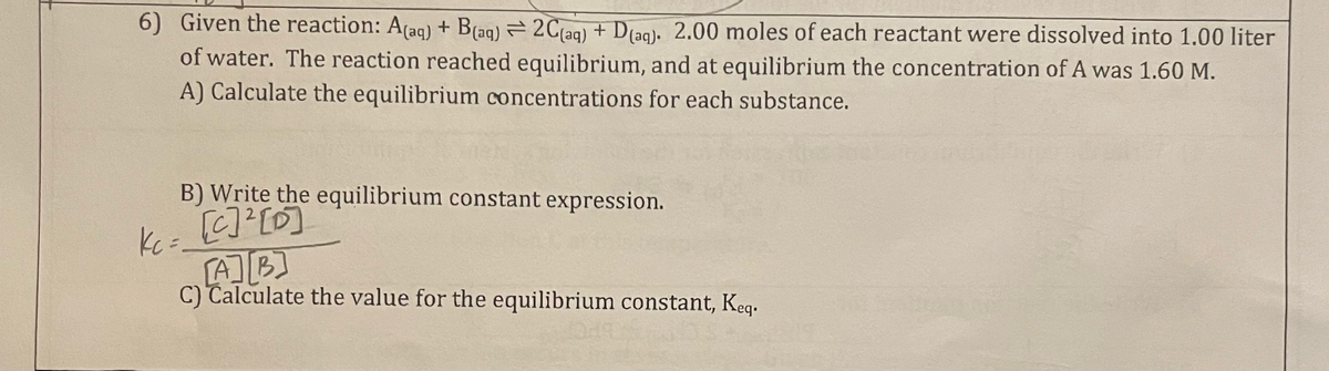 6) Given the reaction: A(aq) + B(aq) = 2C(aq) + D(aq). 2.00 moles of each reactant were dissolved into 1.00 liter
of water. The reaction reached equilibrium, and at equilibrium the concentration of A was 1.60 M.
A) Calculate the equilibrium concentrations for each substance.
B) Write the equilibrium constant expression.
[c]²[0]
Kc =
[A] [B]
C) Calculate the value for the equilibrium constant, Keq.