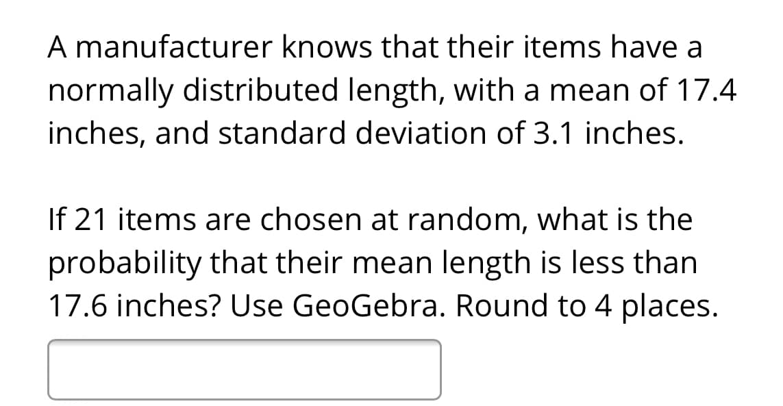 A manufacturer knows that their items have a
normally distributed length, with a mean of 17.4
inches, and standard deviation of 3.1 inches.
If 21 items are chosen at random, what is the
probability that their mean length is less than
17.6 inches? Use GeoGebra. Round to 4 places.
