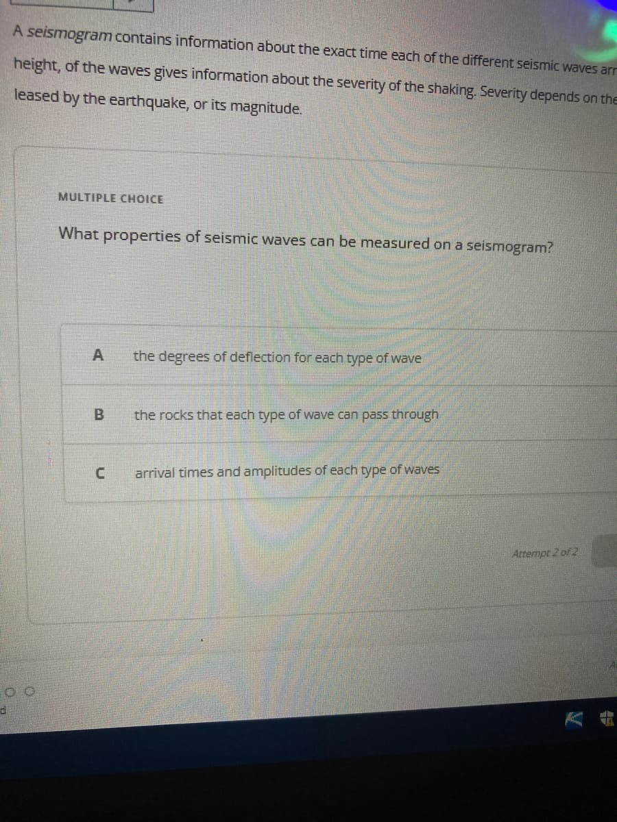 d
A seismogram contains information about the exact time each of the different seismic waves arr
height, of the waves gives information about the severity of the shaking. Severity depends on the
leased by the earthquake, or its magnitude.
MULTIPLE CHOICE
What properties of seismic waves can be measured on a seismogram?
A
B
C
the degrees of deflection for each type of wave
the rocks that each type of wave can pass through
arrival times and amplitudes of each type of waves
Attempt 2 of 2
TA