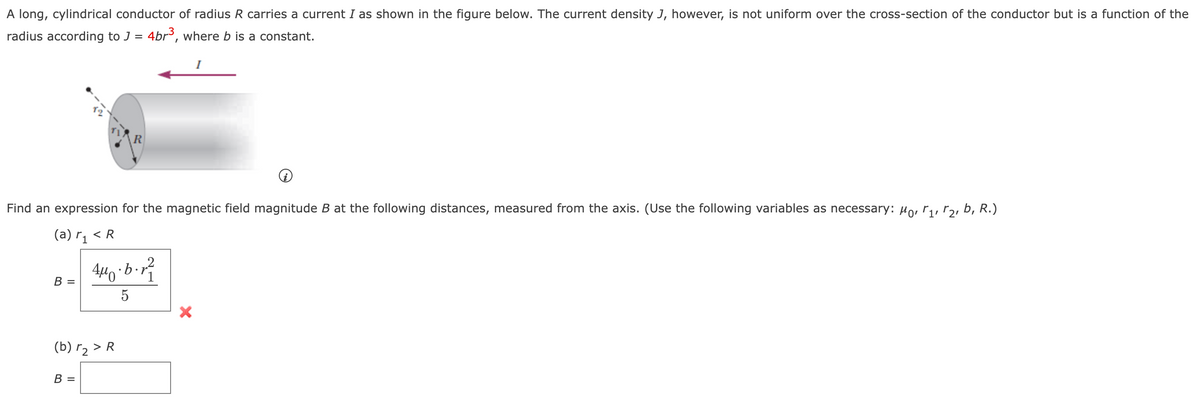 A long, cylindrical conductor of radius R carries a current I as shown in the figure below. The current density J, however, is not uniform over the cross-section of the conductor but is a function of the
radius according to J = 4br, where b is a constant.
Find an expression for the magnetic field magnitude B at the following distances, measured from the axis. (Use the following variables as necessary: Horryrz, b, R.)
(a) r¡ < R
В -
5
(b) r2 > R
B =
