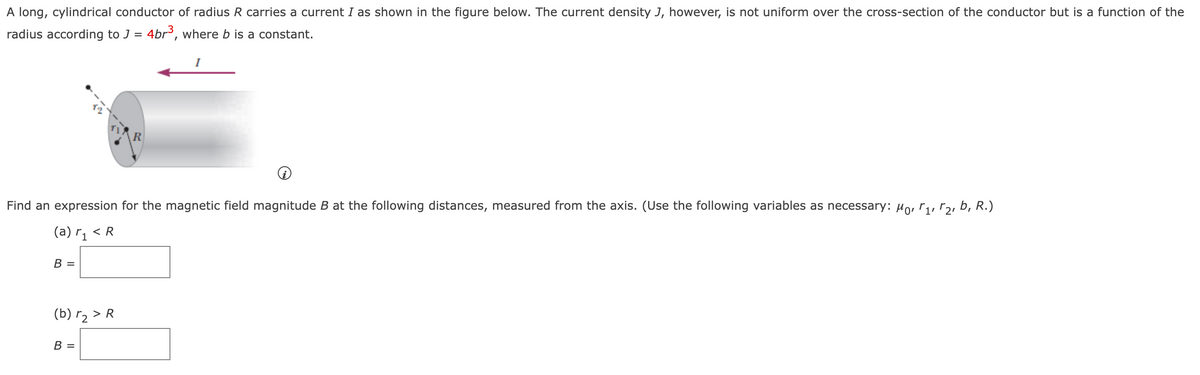 A long, cylindrical conductor of radius R carries a current I as shown in the figure below. The current density J, however, is not uniform over the cross-section of the conductor but is a function of the
radius according to J = 4br, where b is a constant.
R
Find an expression for the magnetic field magnitude B at the following distances, measured from the axis. (Use the following variables as necessary: Ho, r,, r2, b, R.)
(a) r, < R
В -
(b) r2 > R
В -
