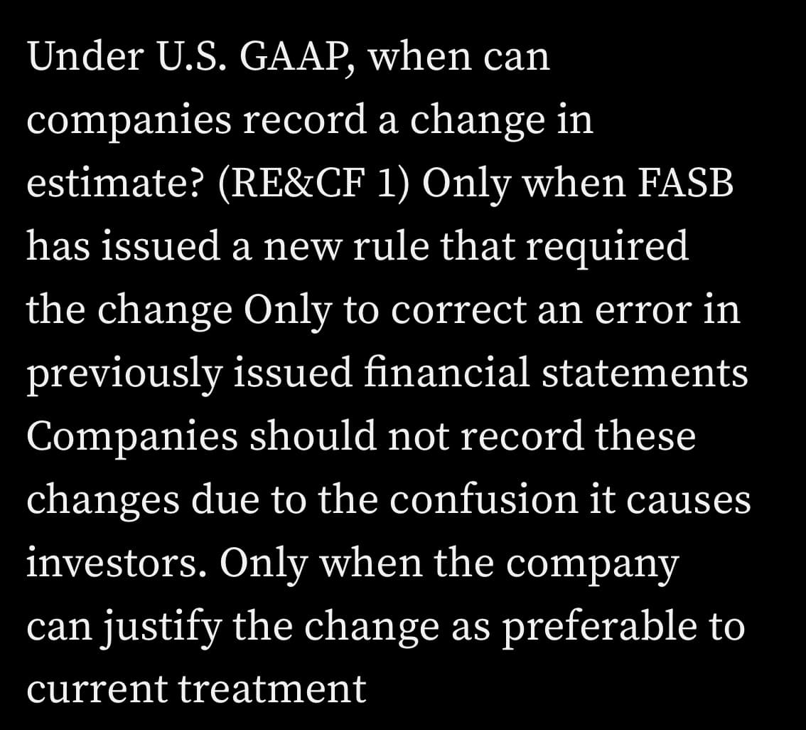 Under U.S. GAAP, when can
companies record a change in
estimate? (RE&CF 1) Only when FASB
has issued a new rule that required
the change Only to correct an error in
previously issued financial statements
Companies should not record these
changes due to the confusion it causes
investors. Only when the company
can justify the change as preferable to
current treatment