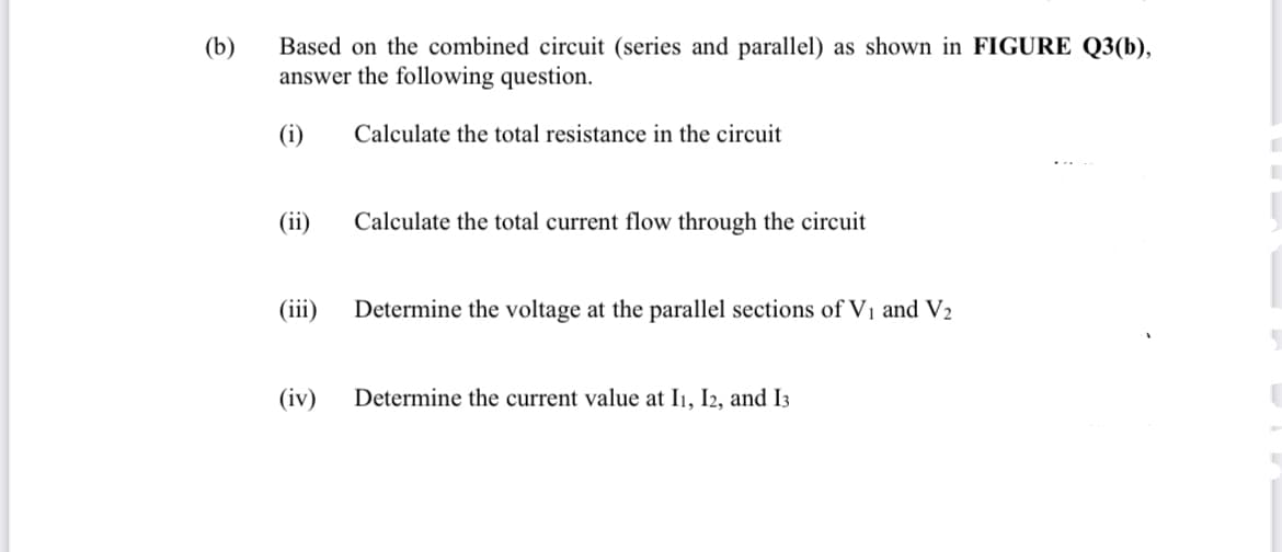 (b)
Based on the combined circuit (series and parallel) as shown in FIGURE Q3(b),
answer the following question.
(i)
Calculate the total resistance in the circuit
(ii)
Calculate the total current flow through the circuit
(iii)
Determine the voltage at the parallel sections of V1 and V2
(iv)
Determine the current value at I1, I2, and I3
