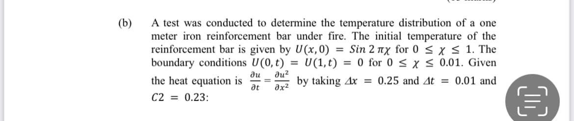 A test was conducted to determine the temperature distribution of a one
meter iron reinforcement bar under fire. The initial temperature of the
reinforcement bar is given by U(x,0) = Sin 2 x for 0 < x < 1. The
boundary conditions U(0, t)
the heat equation is
(b)
U(1,t)
= 0 for 0 < x< 0.01. Given
%3D
du?
by taking Ax = 0.25 and At = 0.01 and
ди
%3D
at
C2 = 0.23:
