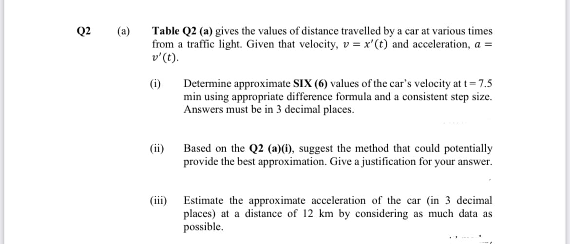 Table Q2 (a) gives the values of distance travelled by a car at various times
from a traffic light. Given that velocity, v = x'(t) and acceleration, a =
v'(t).
Q2
(a)
Determine approximate SIX (6) values of the car's velocity at t= 7.5
min using appropriate difference formula and a consistent step size.
Answers must be in 3 decimal places.
(i)
Based on the Q2 (a)(i), suggest the method that could potentially
provide the best approximation. Give a justification for your answer.
(ii)
Estimate the approximate acceleration of the car (in 3 decimal
places)
possible.
(iii)
a distance of 12 km by considering as much data as
