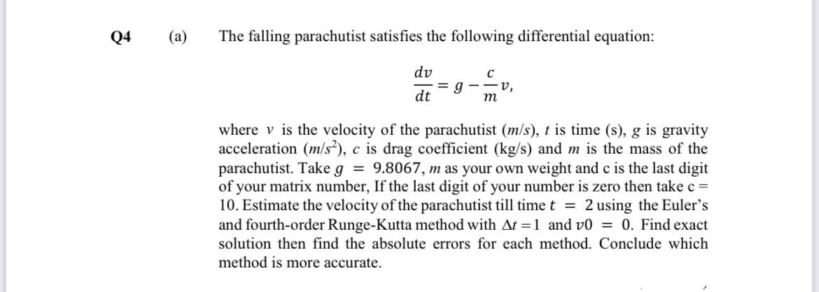 Q4
(a)
The falling parachutist satisfies the following differential equation:
dv
= g
dt
v,
m
where v is the velocity of the parachutist (m/s), t is time (s), g is gravity
acceleration (m/s?), c is drag coefficient (kg/s) and m is the mass of the
parachutist. Take g = 9.8067, m as your own weight and c is the last digit
of your matrix number, If the last digit of your number is zero then take c =
10. Estimate the velocity of the parachutist till time t = 2 using the Euler's
and fourth-order Runge-Kutta method with At =1 and v0 = 0. Find exact
solution then find the absolute errors for each method. Conclude which
method is more accurate.
