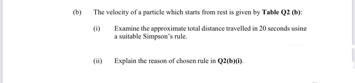 (b)
The velocity of a particle which starts from rest is given by Table Q2 (b):
Examine the approximate total distance travelled in 20 seconds using
a suitable Simpson's rule.
(i)
(ii)
Explain the reason of chosen rule in Q2(b)(i).
