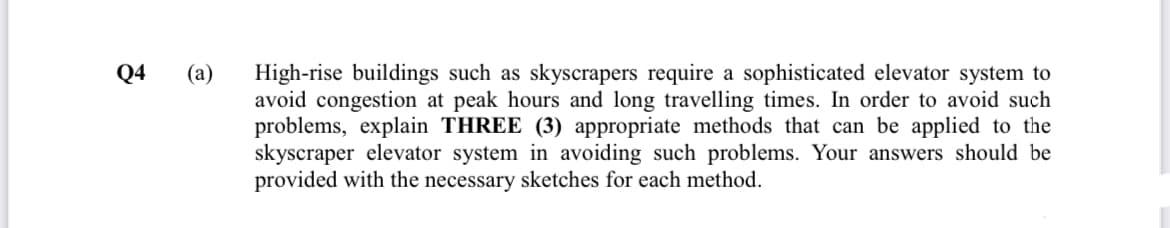 Q4
(а)
High-rise buildings such as skyscrapers require a sophisticated elevator system to
avoid congestion at peak hours and long travelling times. In order to avoid such
problems, explain THREE (3) appropriate methods that can be applied to the
skyscraper elevator system in avoiding such problems. Your answers should be
provided with the necessary sketches for each method.

