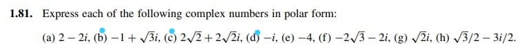 1.81. Express each of the following complex numbers in polar form:
(a) 2 – 2i, (b) –1 + 3i, (c) 2/2+2/2i, (d) -i, (e) –4, (f) –2/3 – 2i, (g) /2i, (h) /3/2 – 3i/2.
