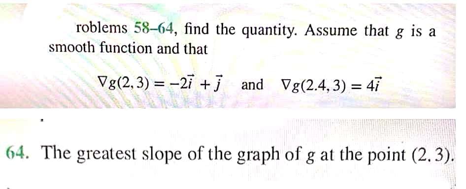 roblems 58-64, find the quantity. Assume that g is a
smooth function and that
Vg(2,3) = -2i +j and Vg(2.4, 3) = 47
%3D
64. The greatest slope of the graph of g at the point (2.3).
