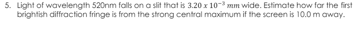 5. Light of wavelength 520nm falls on a slit that is 3.20 x 10-3 mm wide. Estimate how far the first
brightish diffraction fringe is from the strong central maximum if the screen is 10.0 m away.

