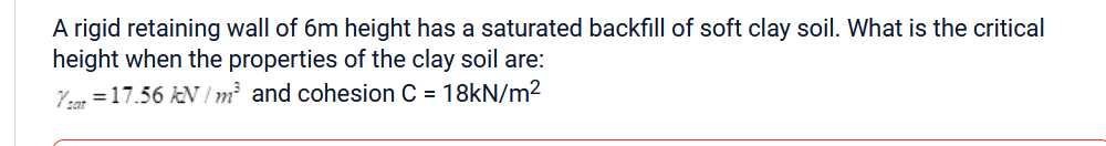 A rigid retaining wall of 6m height has a saturated backfill of soft clay soil. What is the critical
height when the properties of the clay soil are:
Ysat = 17.56 kN/m² and cohesion C = 18kN/m²